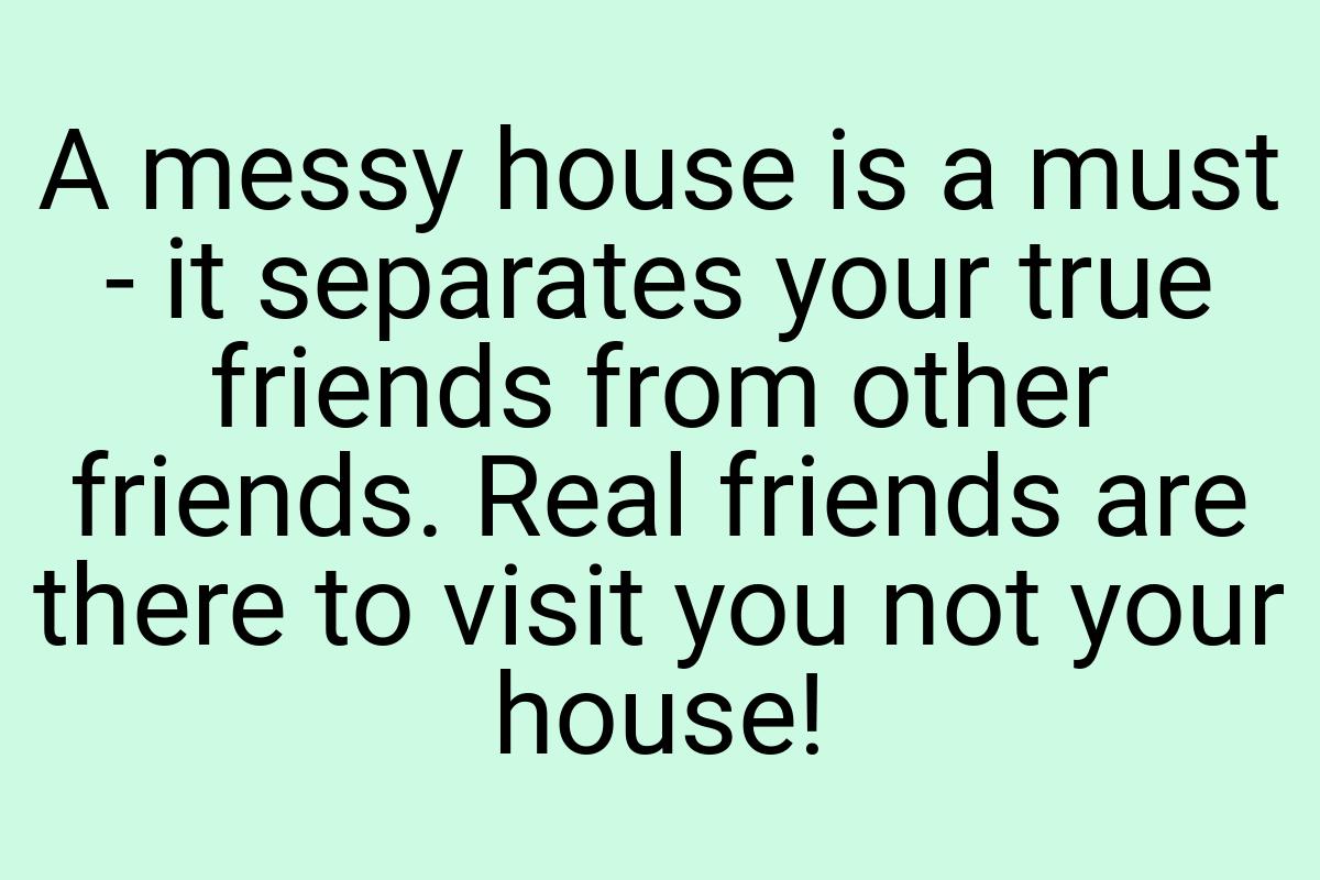 A messy house is a must - it separates your true friends