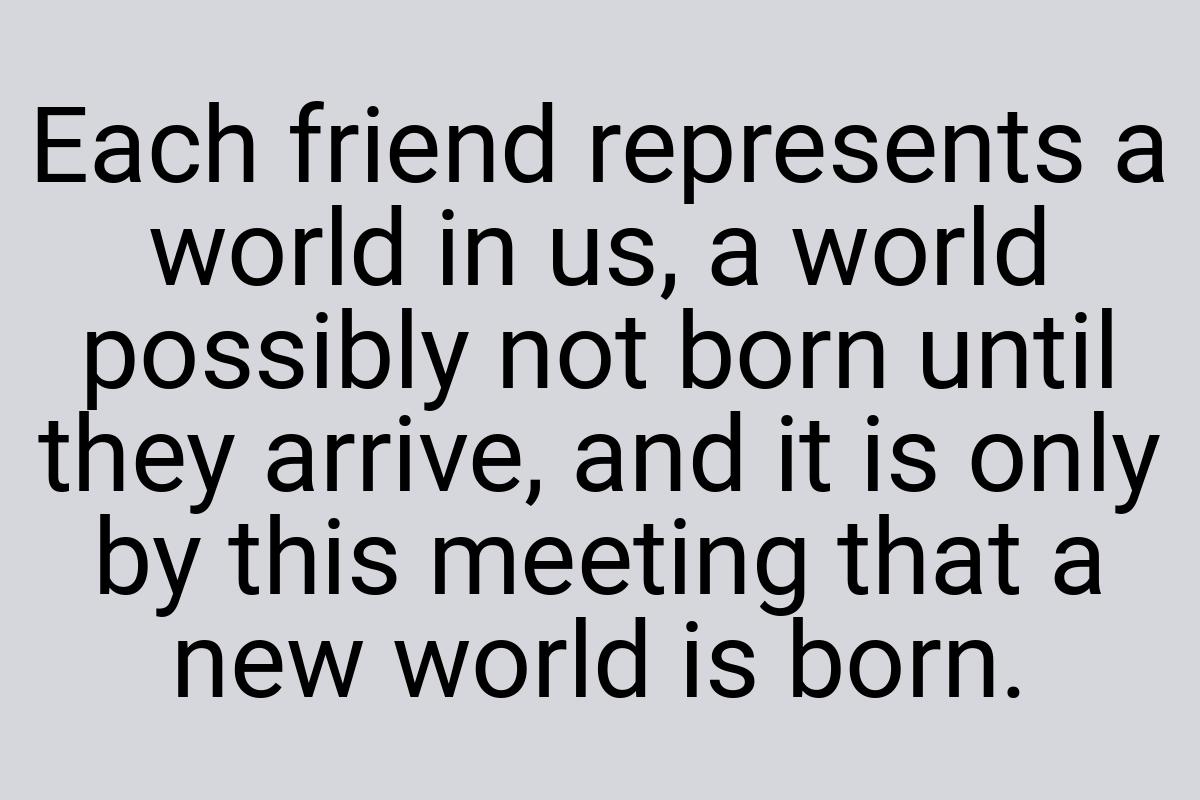 Each friend represents a world in us, a world possibly not