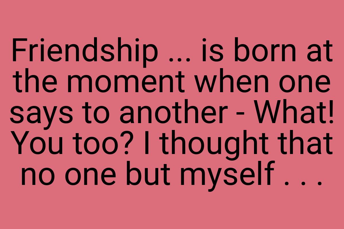 Friendship ... is born at the moment when one says to