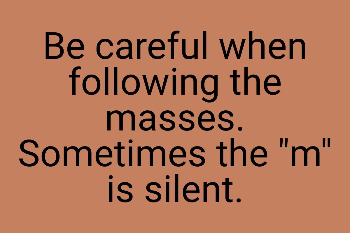 Be careful when following the masses. Sometimes the "m" is