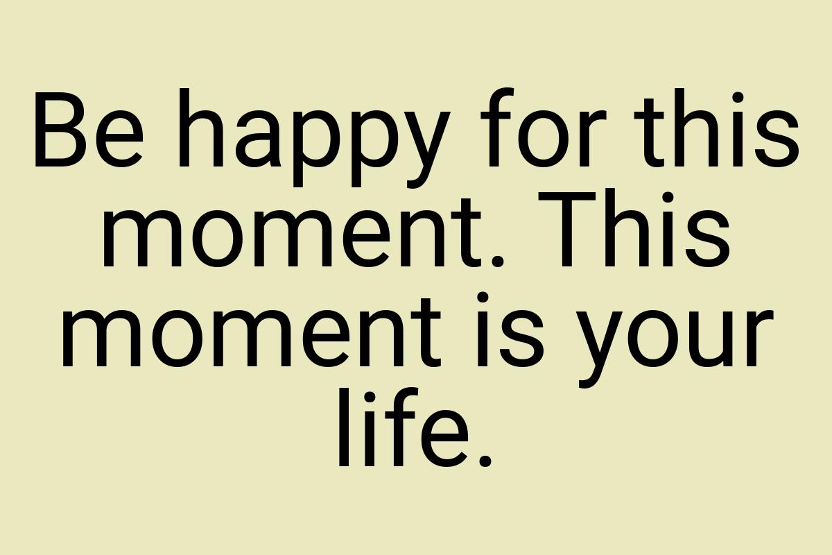 Be happy for this moment. This moment is your life