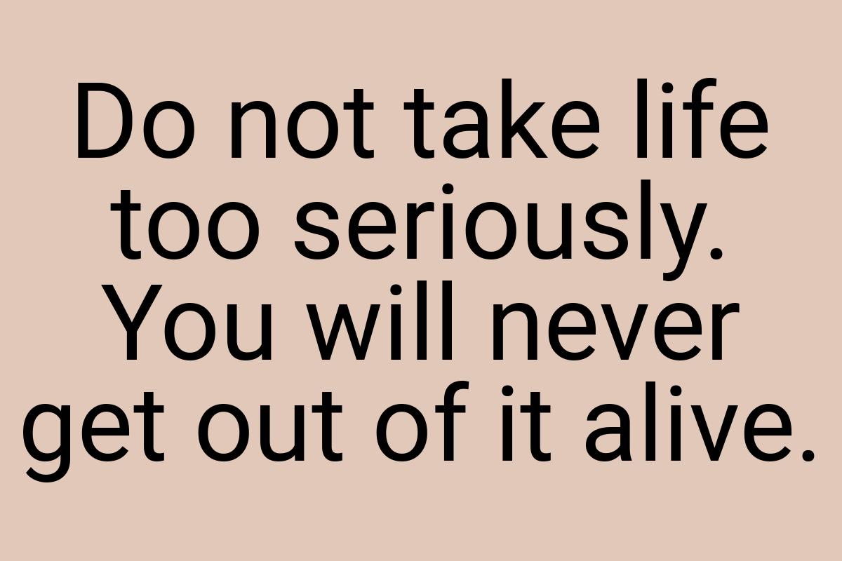 Do not take life too seriously. You will never get out of