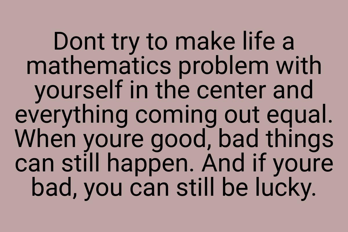 Dont try to make life a mathematics problem with yourself