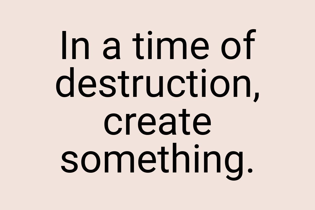 In a time of destruction, create something