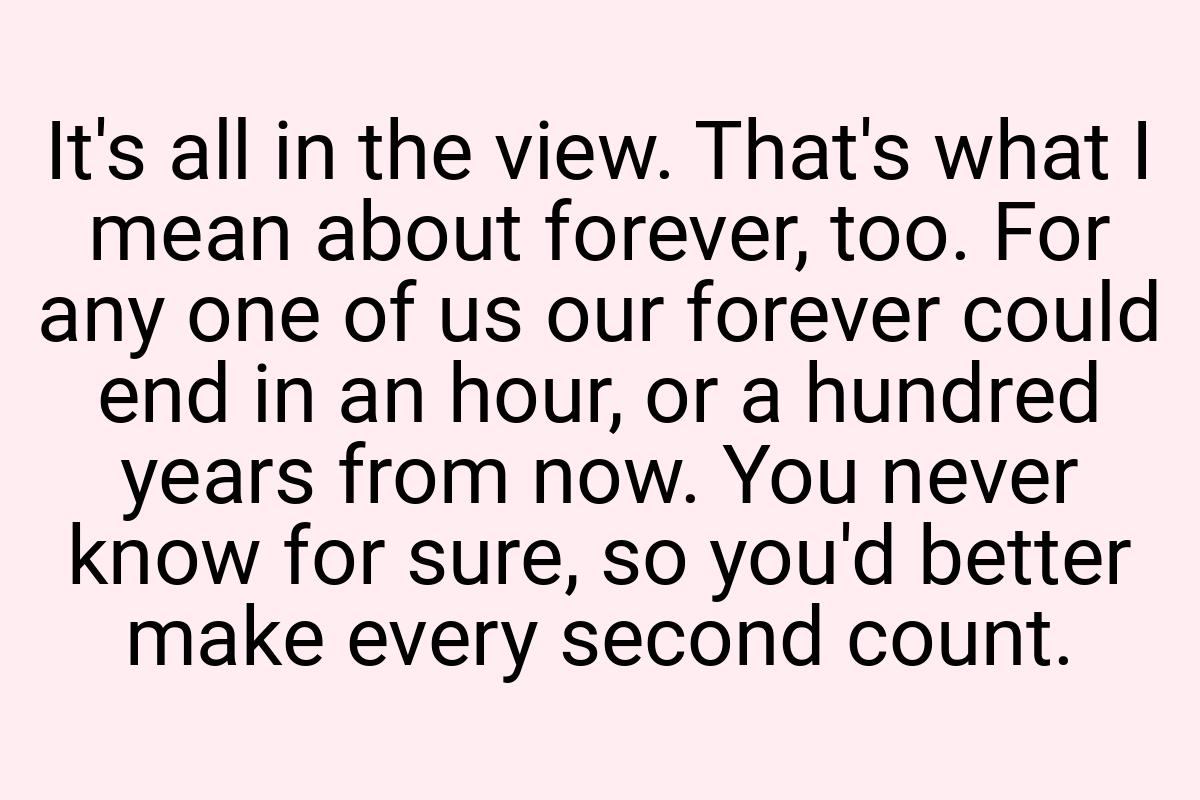 It's all in the view. That's what I mean about forever