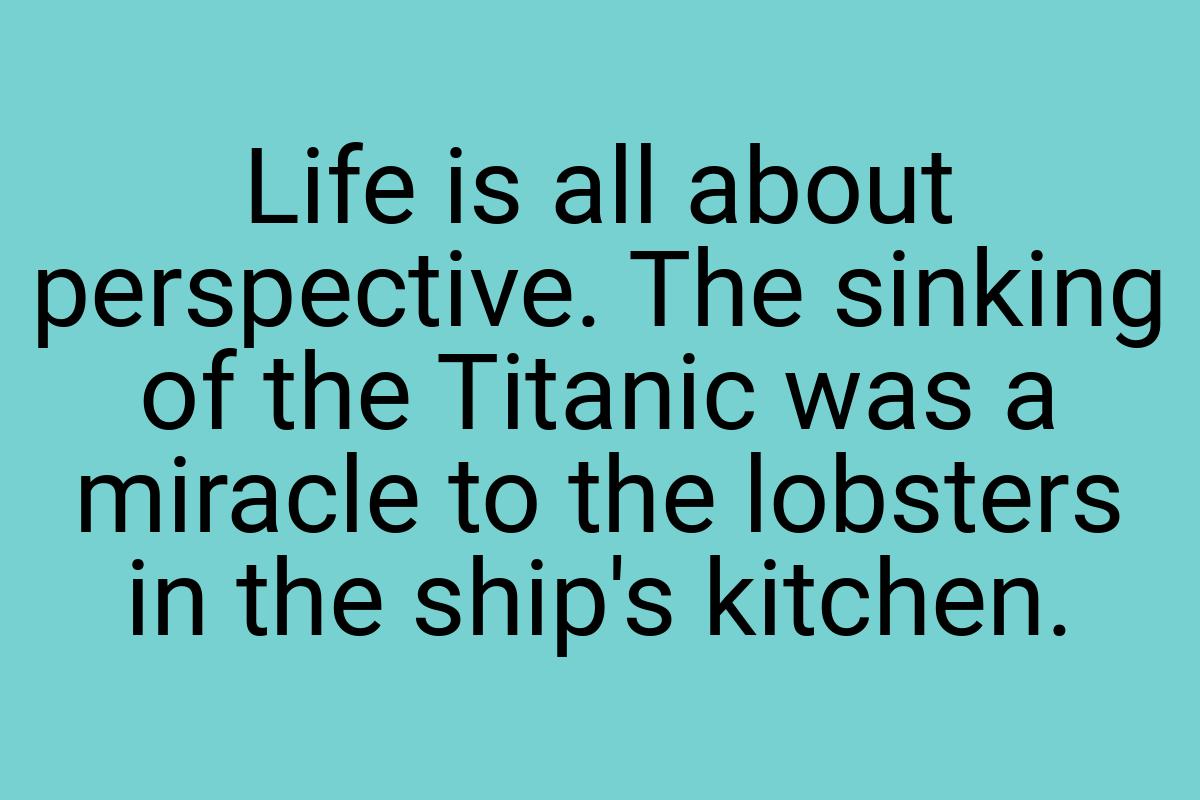 Life is all about perspective. The sinking of the Titanic