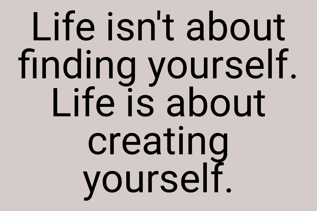 Life isn't about finding yourself. Life is about creating