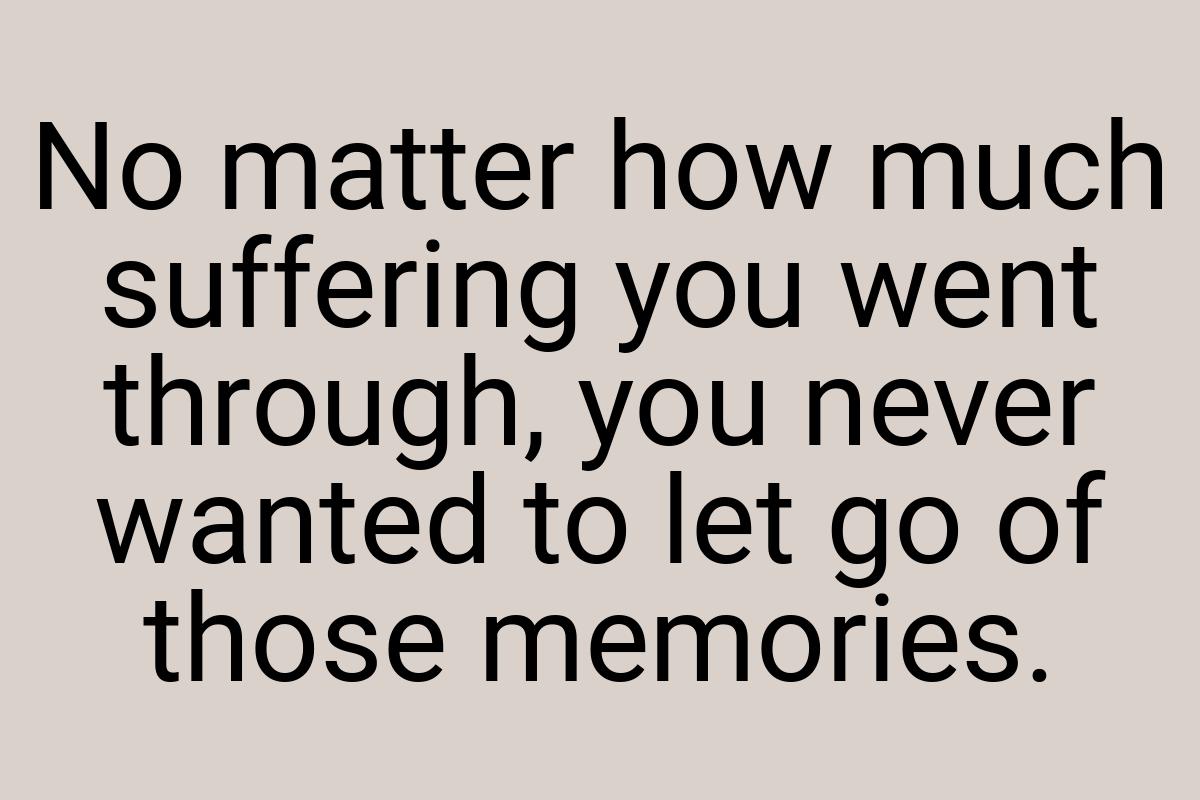 No matter how much suffering you went through, you never