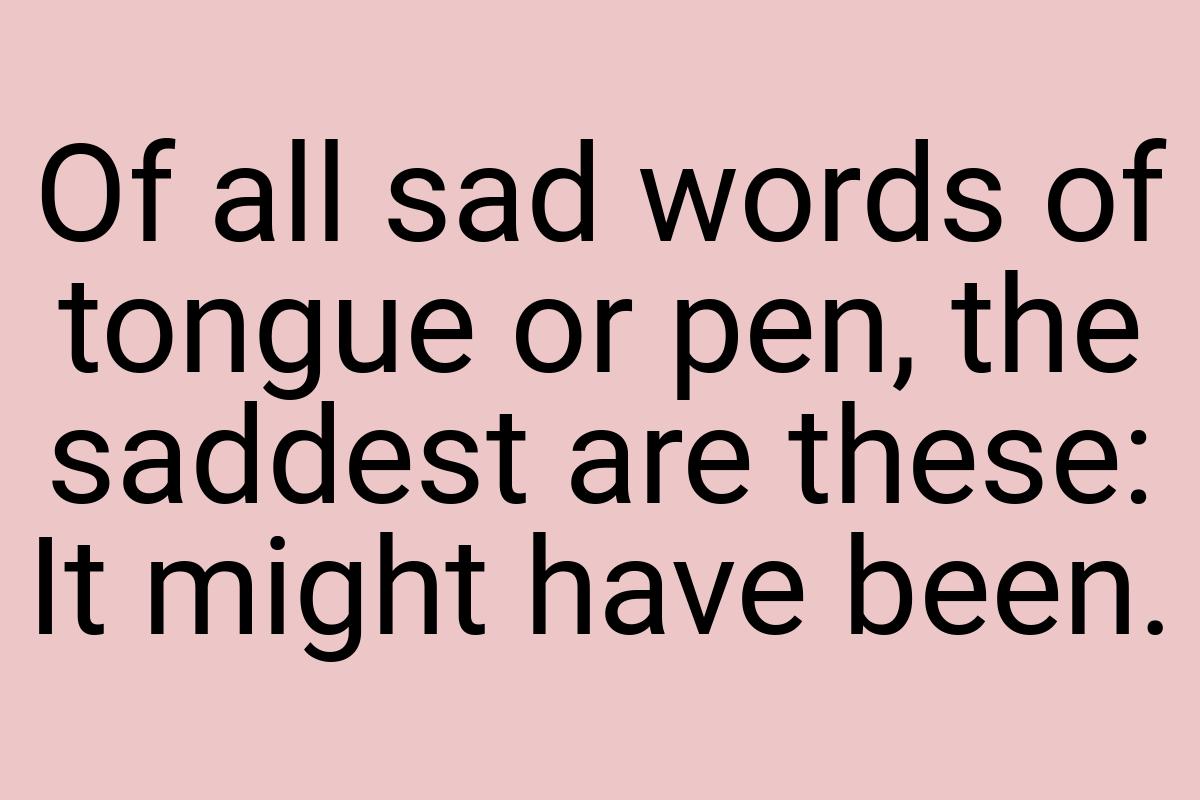 Of all sad words of tongue or pen, the saddest are these