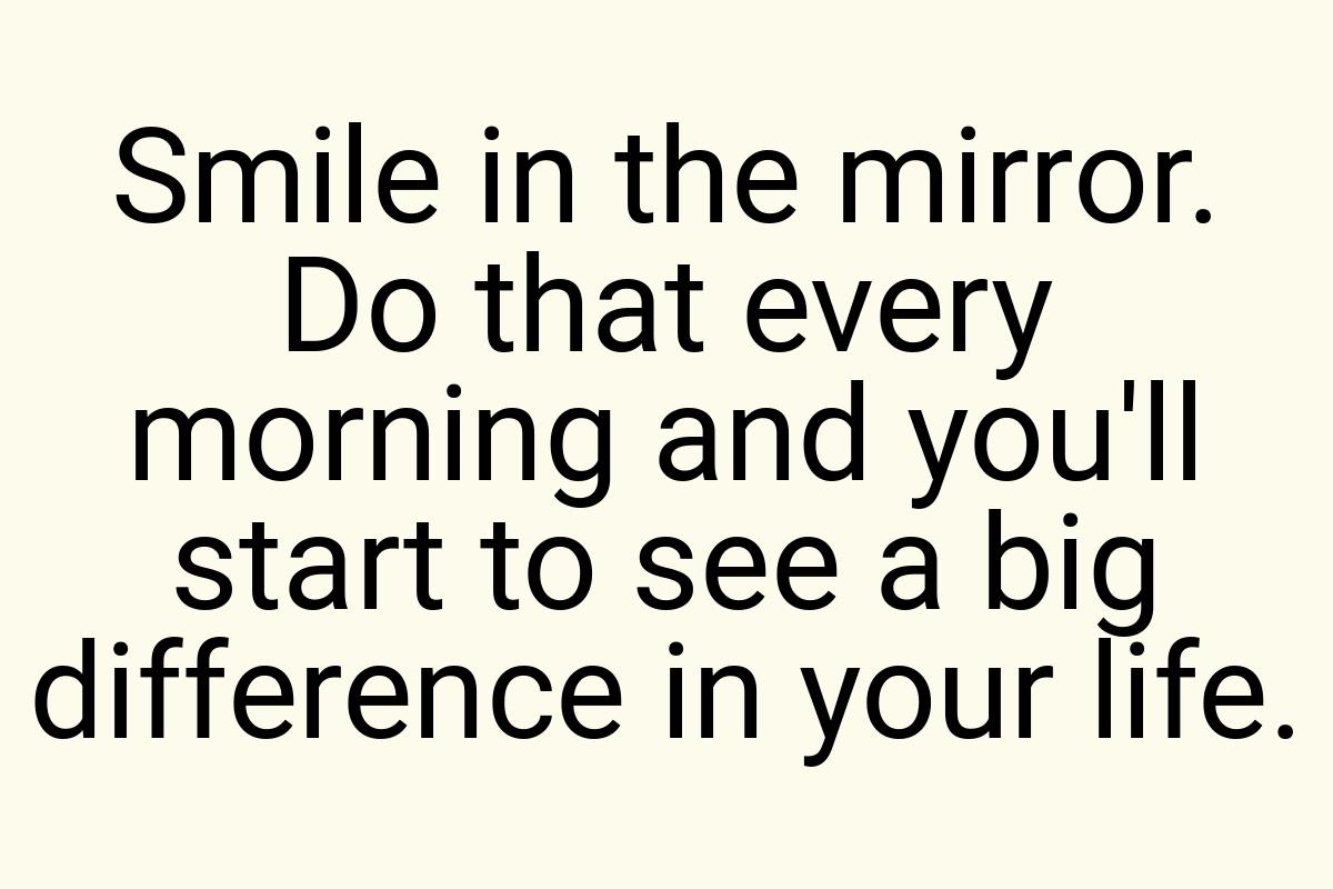 Smile in the mirror. Do that every morning and you'll start