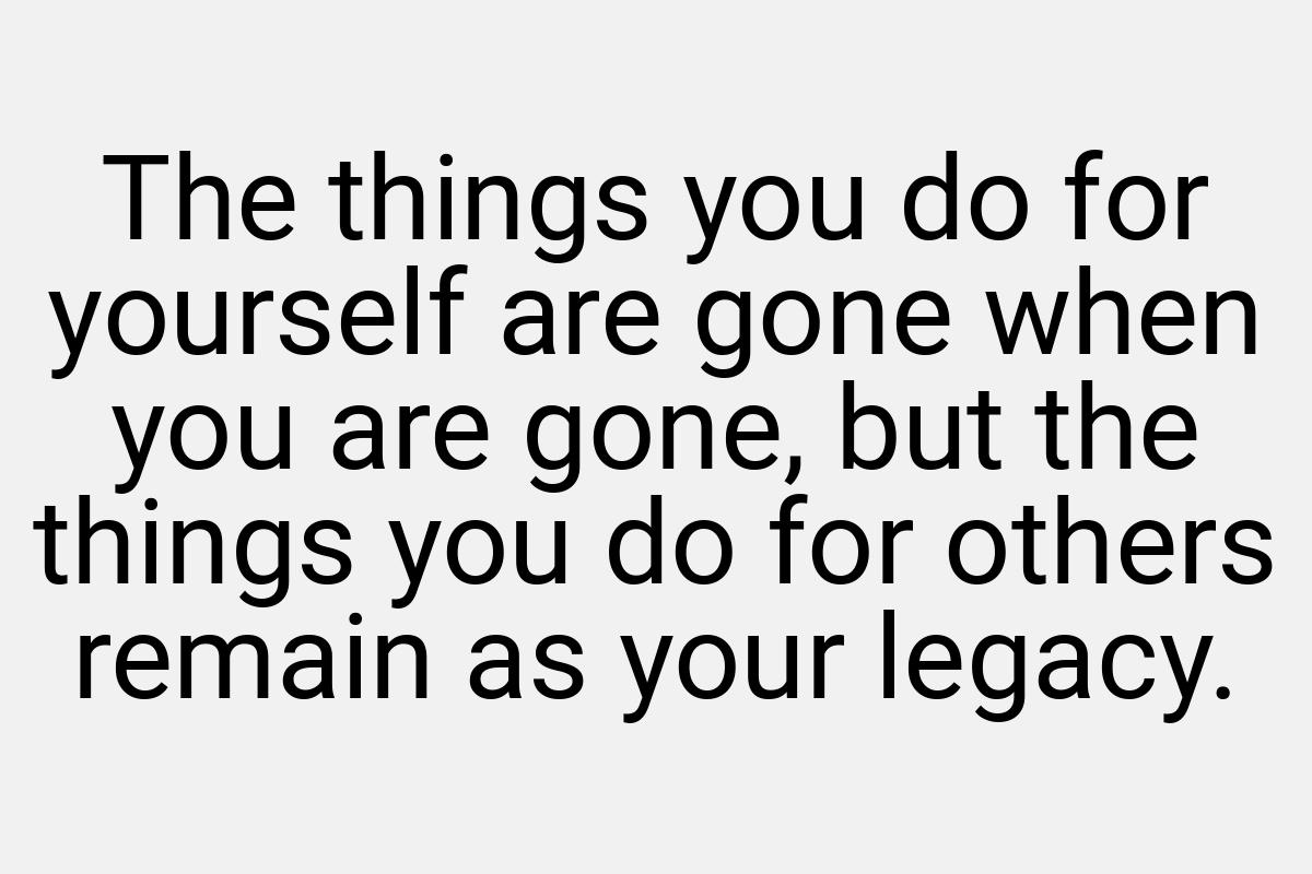 The things you do for yourself are gone when you are gone