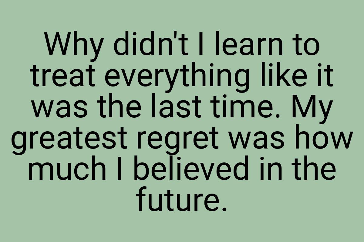 Why didn't I learn to treat everything like it was the last