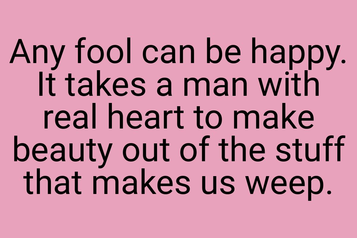 Any fool can be happy. It takes a man with real heart to