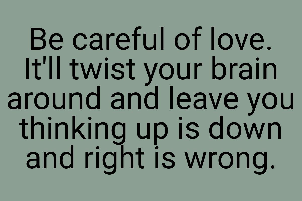 Be careful of love. It'll twist your brain around and leave
