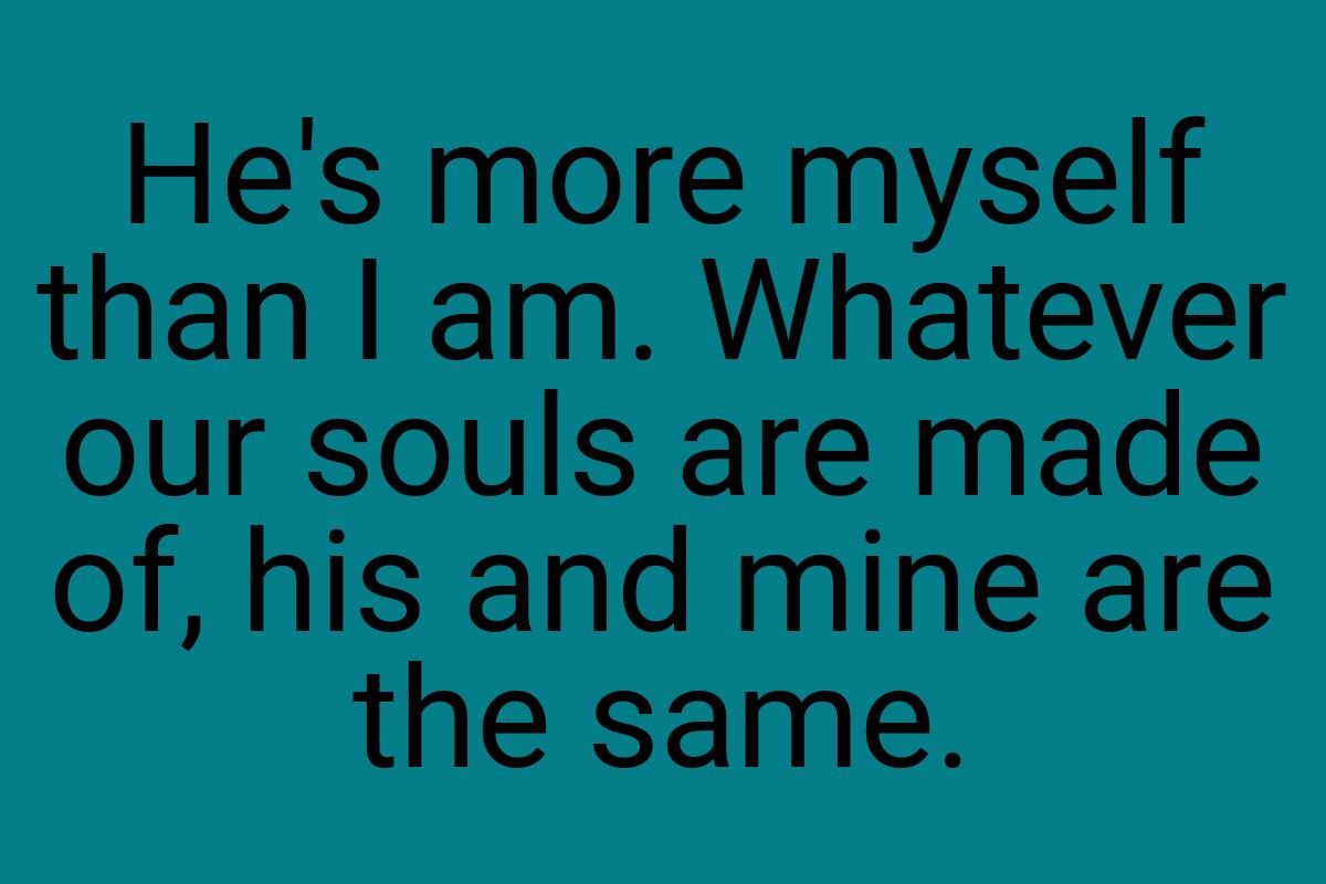 He's more myself than I am. Whatever our souls are made of