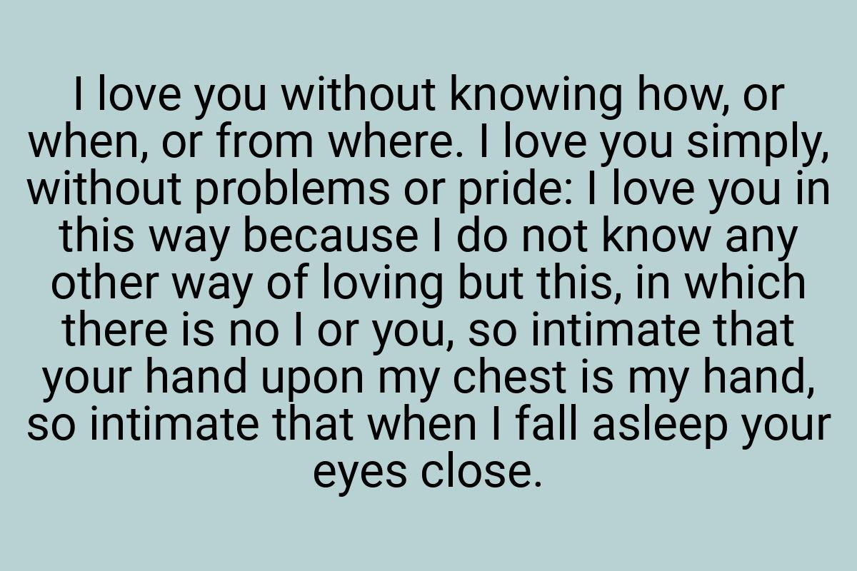 I love you without knowing how, or when, or from where. I