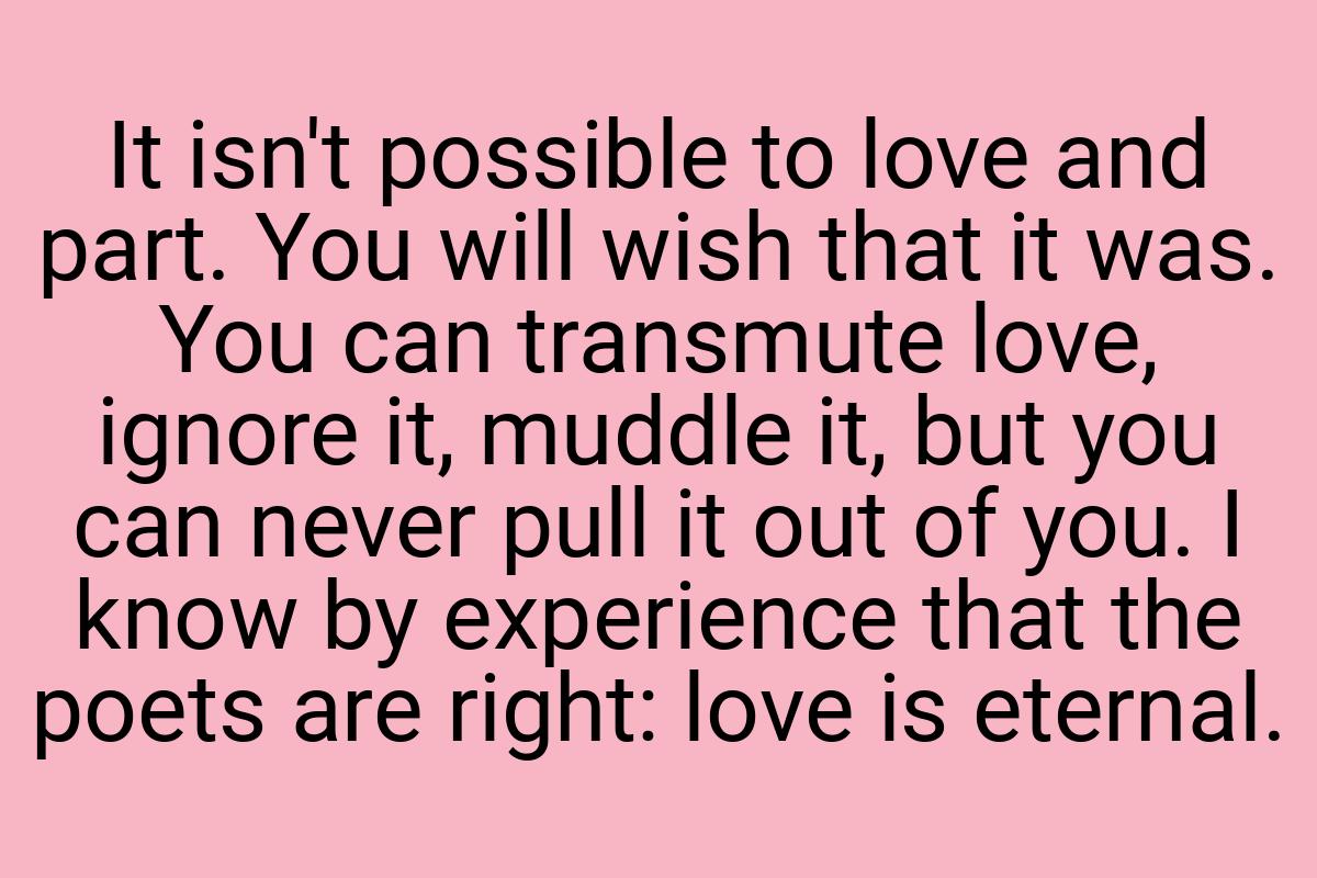 It isn't possible to love and part. You will wish that it