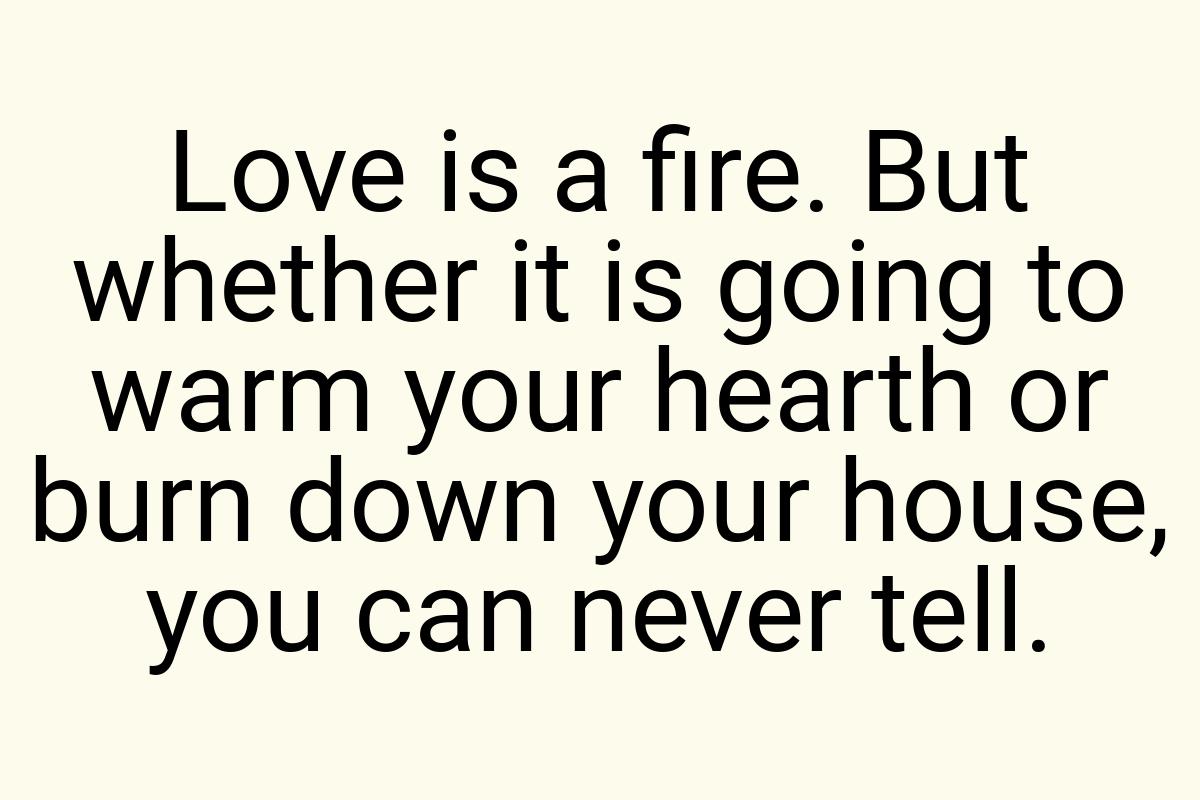 Love is a fire. But whether it is going to warm your hearth