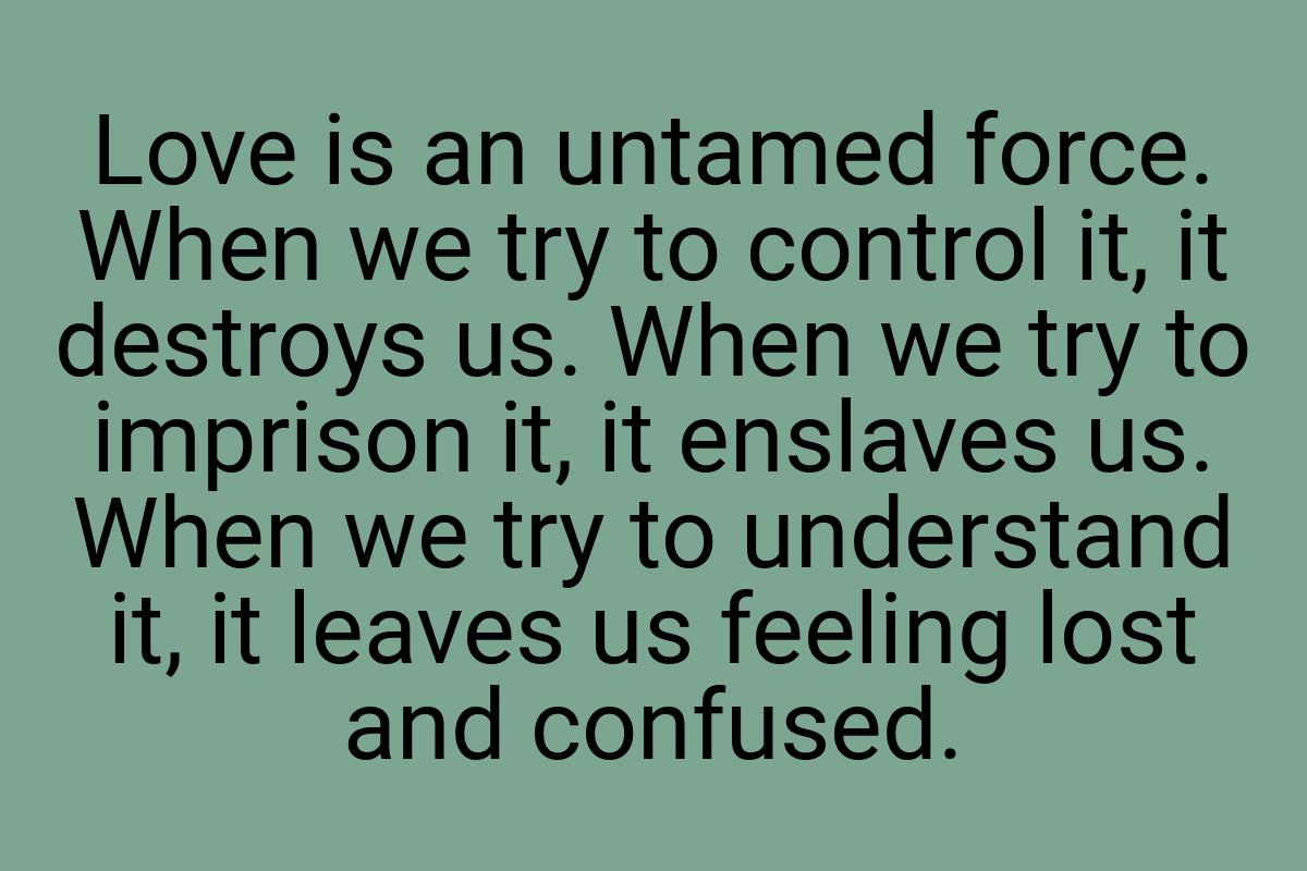 Love is an untamed force. When we try to control it, it