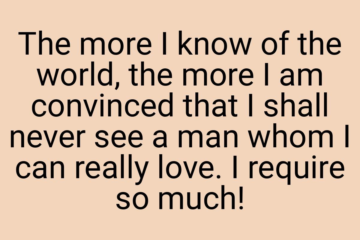 The more I know of the world, the more I am convinced that