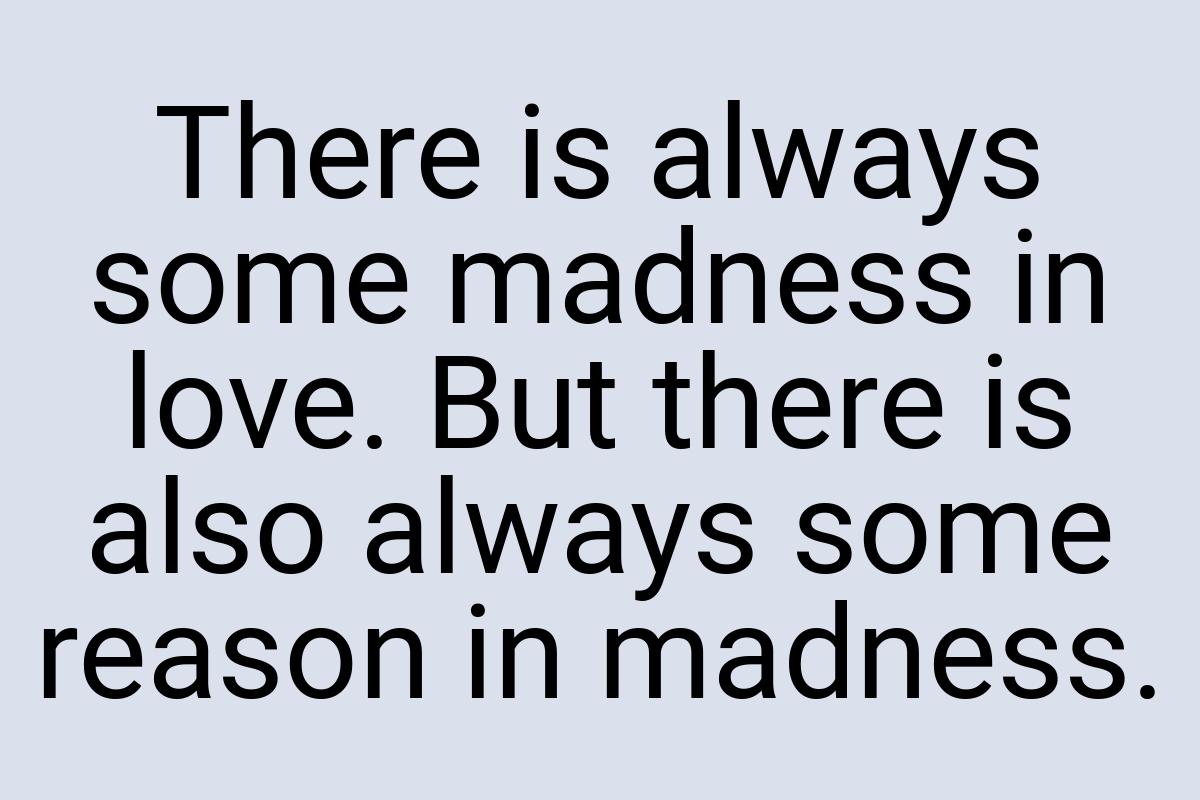 There is always some madness in love. But there is also