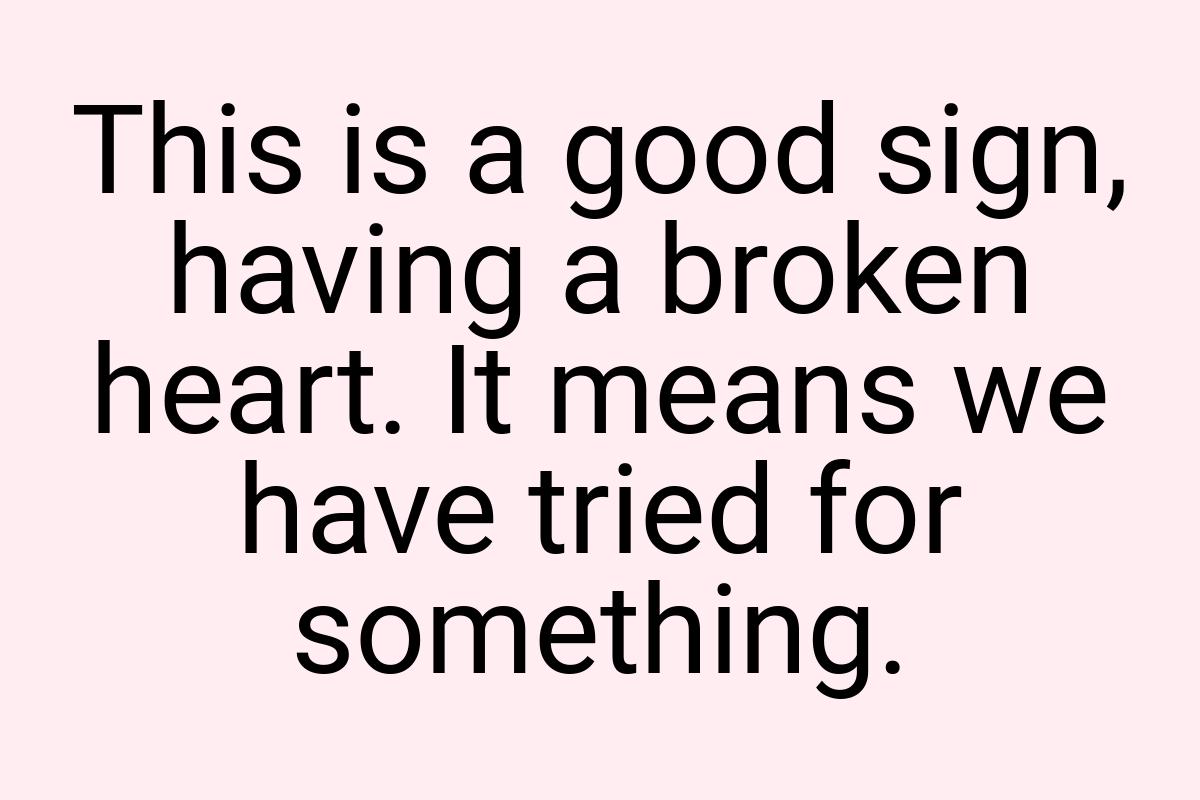 This is a good sign, having a broken heart. It means we