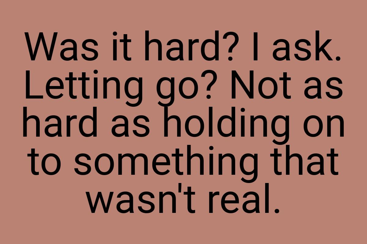 Was it hard? I ask. Letting go? Not as hard as holding on