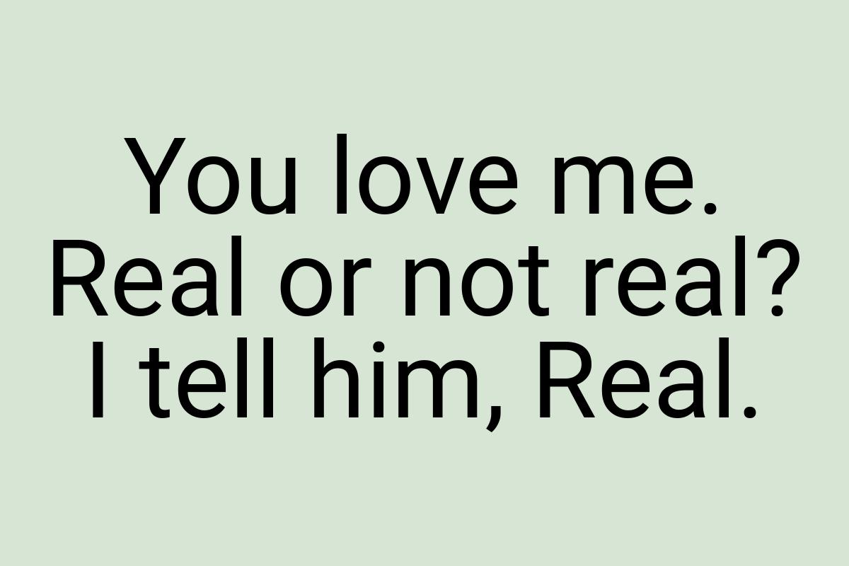 You love me. Real or not real? I tell him, Real