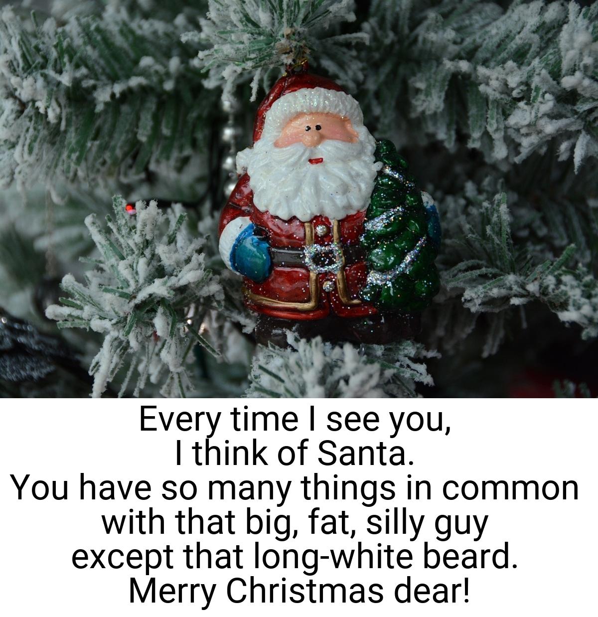 Every time I see you, I think of Santa. You have so many