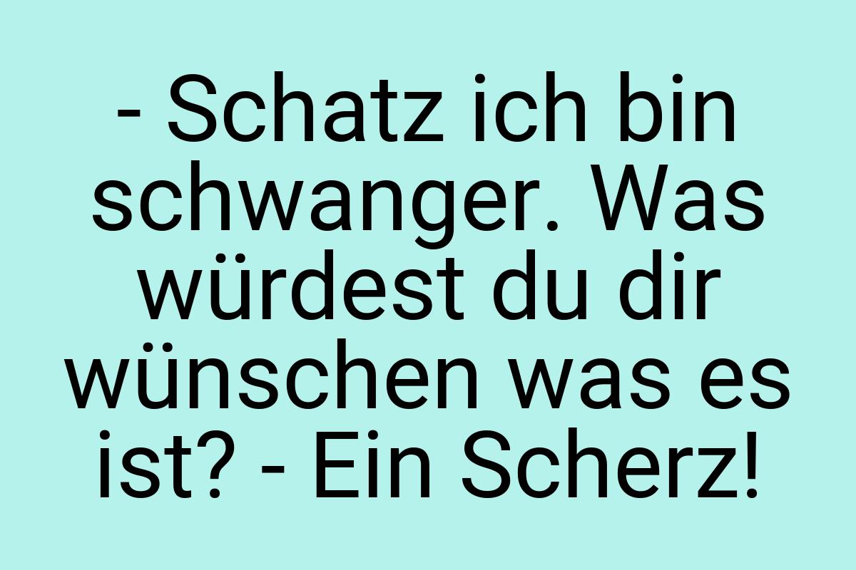 - Schatz ich bin schwanger. Was würdest du dir wünschen was