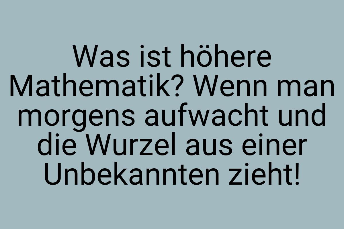 Was ist höhere Mathematik? Wenn man morgens aufwacht und