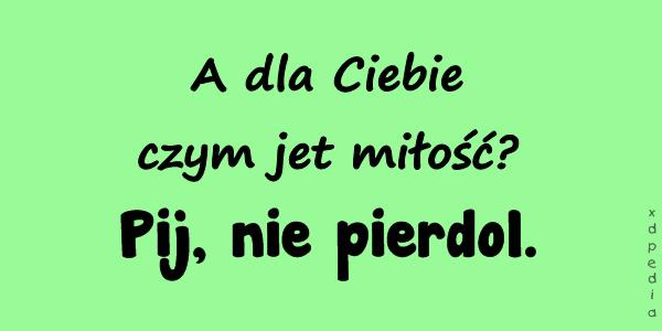 - A dla Ciebie czym jet miłość? - Pij, nie pierdol