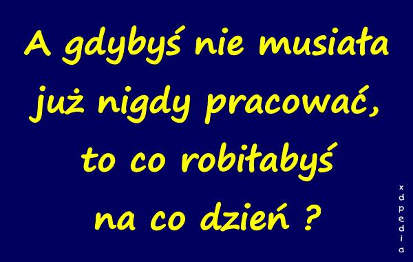 A gdybyś nie musiała już nigdy pracować, to co robiłabyś na