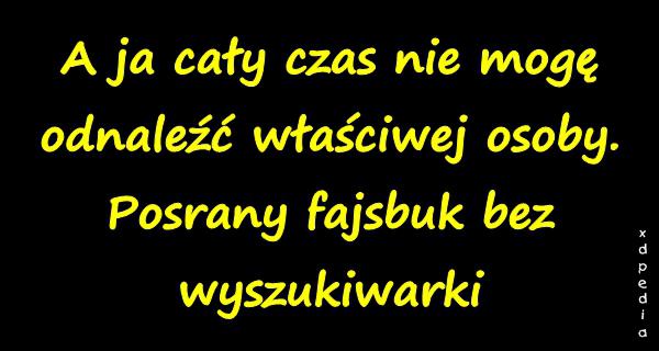 A ja cały czas nie mogę odnaleźć właściwej osoby. Posrany