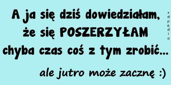 A ja się dziś dowiedziałam, że się POSZERZYŁAM chyba czas