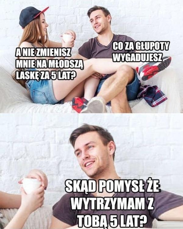 - A nie zmienisz mnie na młodszą laskę za 5 lat? - Co za