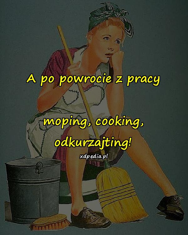 A po powrocie z pracy moping, cooking, odkurzajting