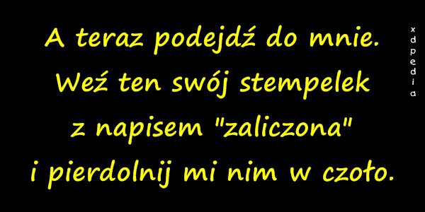 A teraz podejdź do mnie. Weź ten swój stempelek z napisem