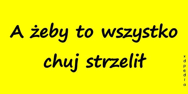 A żeby to wszystko chuj strzelił