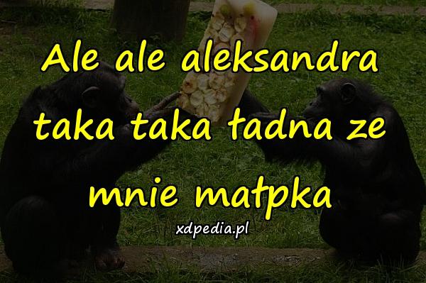 Ale ale aleksandra taka taka ładna ze mnie małpka