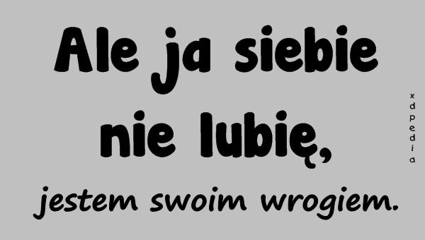 Ale ja siebie nie lubię, jestem swoim wrogiem