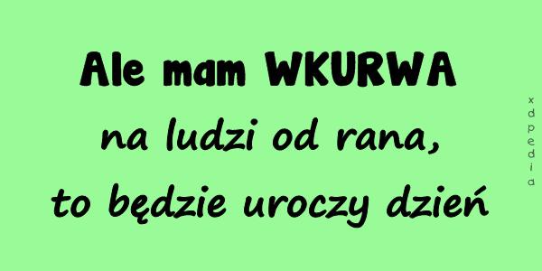 Ale mam WKURWA na ludzi od rana, to będzie uroczy dzień