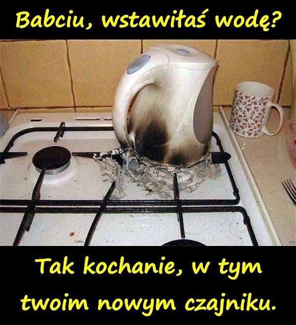 Babciu, wstawiłaś wodę? Tak kochanie, w tym twoim nowym