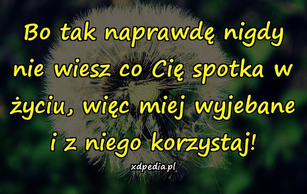 Bo tak naprawdę nigdy nie wiesz co Cię spotka w życiu, więc