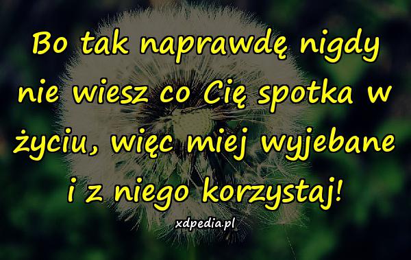 Bo tak naprawdę nigdy nie wiesz co Cię spotka w życiu, więc