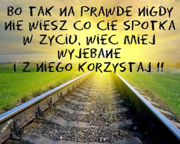 Bo tak naprawdę nigdy nie wiesz co Cię spotka w życiu, więc