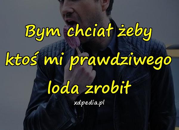 Bym chciał żeby ktoś mi prawdziwego loda zrobił