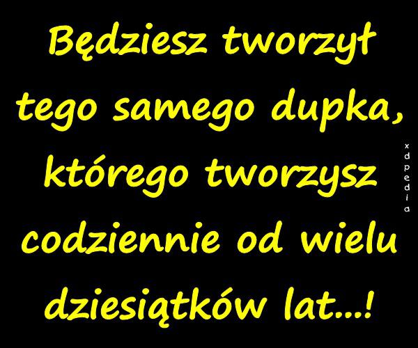 Będziesz tworzył tego samego dupka, którego tworzysz