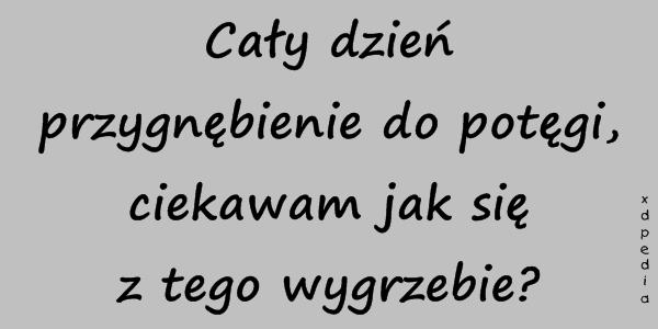 Cały dzień przygnębienie do potęgi, ciekawam jak się z tego