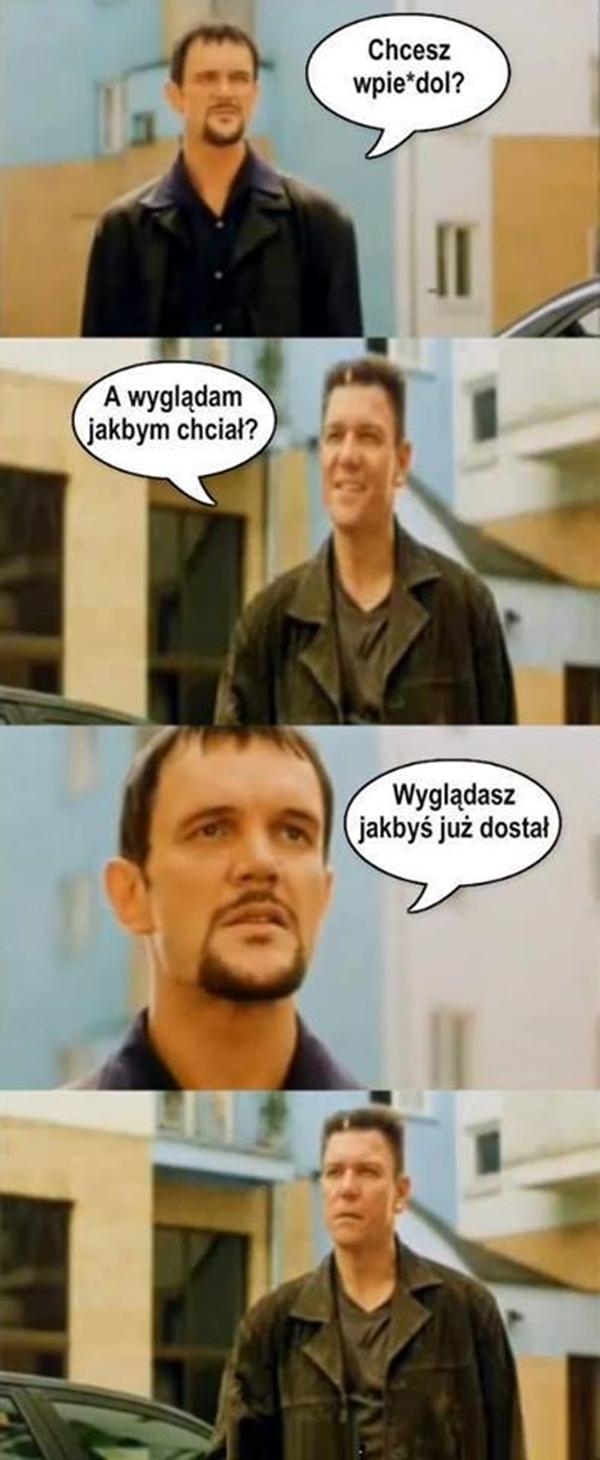 - Chcesz wpierrdol? - A wyglądam jakbym chciał? - Wyglądasz